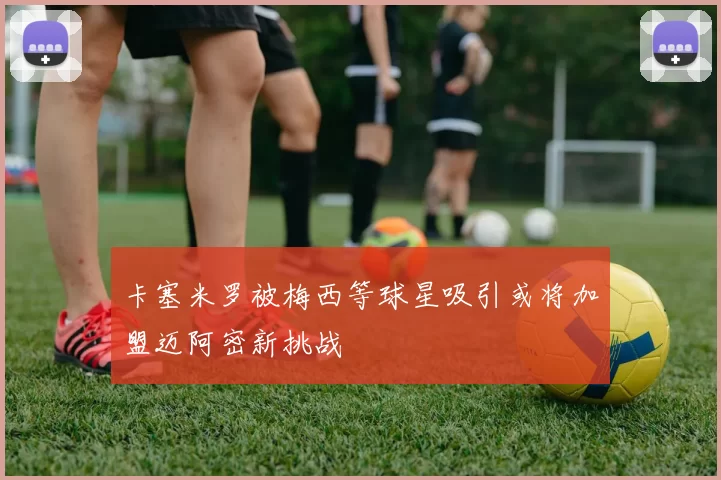 卡塞米罗被梅西等球星吸引或将加盟迈阿密新挑战