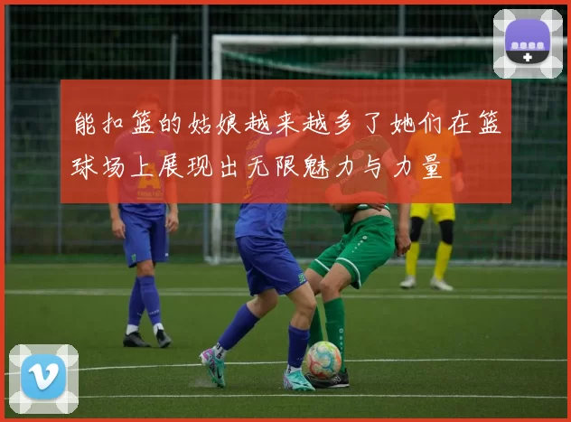 能扣篮的姑娘越来越多了她们在篮球场上展现出无限魅力与力量