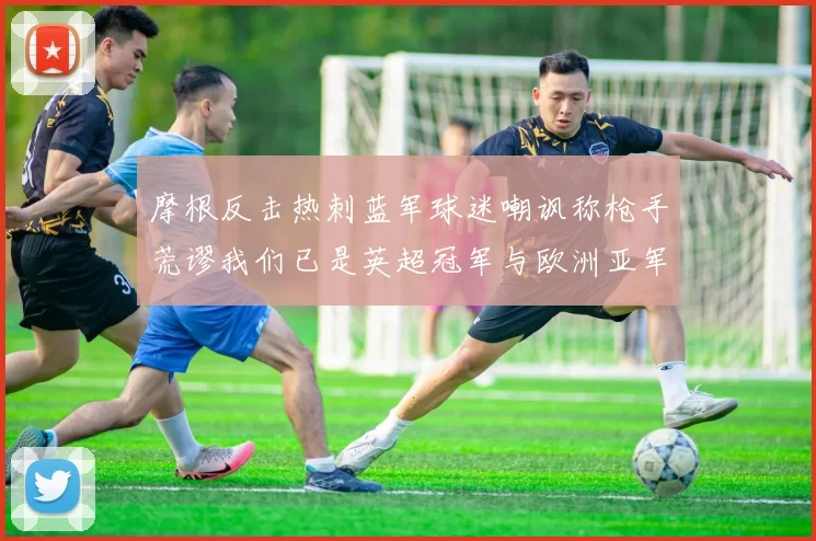 摩根反击热刺蓝军球迷嘲讽称枪手荒谬我们已是英超冠军与欧洲亚军