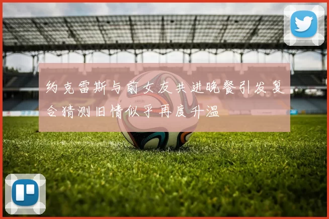 约克雷斯与前女友共进晚餐引发复合猜测旧情似乎再度升温