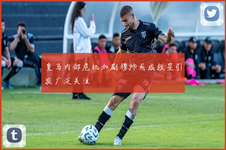 皇马内部危机加剧穆帅或成救星引发广泛关注