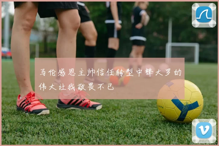 马伦感恩主帅信任转型中锋大罗的伟大让我敬畏不已