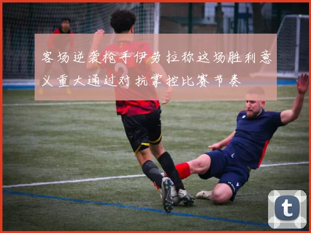 客场逆袭枪手伊劳拉称这场胜利意义重大通过对抗掌控比赛节奏