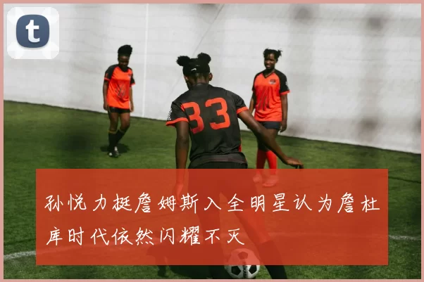 孙悦力挺詹姆斯入全明星认为詹杜库时代依然闪耀不灭