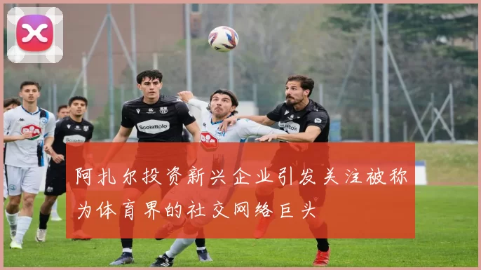 阿扎尔投资新兴企业引发关注被称为体育界的社交网络巨头