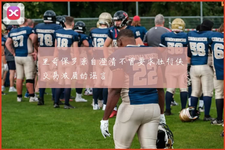 里奇保罗亲自澄清不曾要求独行侠交易浓眉的谣言