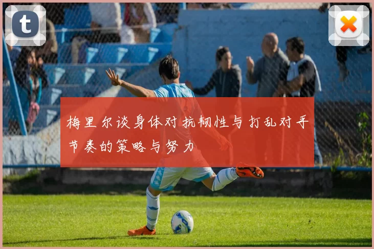 梅里尔谈身体对抗韧性与打乱对手节奏的策略与努力