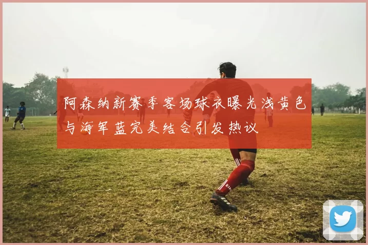 阿森纳新赛季客场球衣曝光浅黄色与海军蓝完美结合引发热议